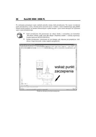 82          AutoCAD 2008 i 2008 PL

Po wykonaniu przesuni cia cz sto zachodzi potrzeba zmiany skali powi kszenia. Nie musisz wywoáywaü
trybu powi kszenia z menu. Naci nij prawy przycisk myszy i wybierz z menu kontekstowego opcj Zoom.
Mo na równie posáu yü si ikonami umieszczonymi w pasku narz dzi – jest to nawet áatwiejsze ni wybieranie
opcji z menu kontekstowego.

            ƒ   Je eli powi kszanie lub przesuwanie nie odnosi skutku i wy wietlany jest komunikat
                „Nie mo na wykonaè szybki zoom albo nfragm. Zregeneruj rysunek.”, wykonaj regeneracj
                rysunku (polecenie REGEN (REGEN)).
            ƒ   Szybkie powi kszanie i przesuwanie nie jest dost pne, gdy wá czona jest perspektywa. Je li
                chcesz z niego skorzystaü, wyá cz najpierw perspektyw .




                                 Widok na ekranie przed przesuni ciem
 