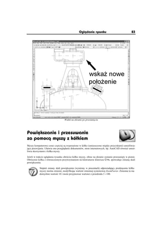 Oglðdanie rysunku                                 83




                                   Widok na ekranie po przesuni ciu




Powiõkszanie i przesuwanie
za pomocð myszy z kóãkiem
Myszy komputerowe coraz cz ciej s wyposa one w kóáko (umieszczone mi dzy przyciskami) umo liwia-
j ce przewijanie. Uáatwia ono przegl danie dokumentów, stron internetowych, itp. AutoCAD równie umo -
liwia skorzystanie z kóáka myszy.

Je eli w trakcie ogl dania rysunku obrócisz kóáko myszy, obraz na ekranie zostanie przesuni ty w pionie.
Obrócenie kóáka z równoczesnym przytrzymaniem na klawiaturze klawisza CTRL spowoduje zmian skali
powi kszenia.

            Stopie zmiany skali powi kszenia (wyra ony w procentach) odpowiadaj cy przekr ceniu kóáka
            myszy mo na zmieniü, modyfikuj c warto ü zmiennej systemowej ZoomFactor. Zmienna ta ma
            domy lnie warto ü 10 i mo e przyjmowaü warto ci z przedziaáu 3 y100.
 