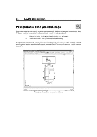84          AutoCAD 2008 i 2008 PL



Powiõkszanie okna prostokðtnego
Jedn z najcz ciej wykonywanych czynno ci jest powi kszenie wskazanego na ekranie prostok tnego okna.
Wskazany prostok t zostanie wy wietlony na ekranie w mo liwie najwi kszej skali.

              n      [ Widok]Ö[Zoom ]Ö[ Okno] ([View]Ö[Zoom ]Ö [Window])
              °      StandardÖZoom Okno (StandardÖZoom Window)

W odpowiedzi na komunikat „Okre l pierwszy naro nik (Specify first corner):” wska pierwszy naro nik
powi kszanego obszaru, a nast pnie wska drugi naro nik („Okre l przeciwlegáy naro nik (Specify opposite
corner):”).




                            Wskazujemy obszar, który ma zostaü powi kszony
 