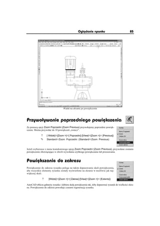 Oglðdanie rysunku                                  85




                                    Widok na ekranie po powi kszeniu




Przywoãywanie poprzedniego powiõkszenia
Za pomoc opcji Zoom Poprzedni (Zoom Previous) przywoáujemy poprzednie powi k-
szenie. Mo na przywoáaü do 10 powi ksze „wstecz”.

             n     [ Widok]Ö[Zoom ]Ö[ Poprzedni] ([View]Ö[Zoom ]Ö [Previous])
             °     StandardÖZoom Poprzedni (StandardÖZoom Previous)



Je eli wybierzesz z menu kontekstowego opcj Zoom Poprzedni (Zoom Previous), przywoáane zostanie
powi kszenie obowi zuj ce w chwili wywoáania szybkiego powi kszania lub przesuwania.


Powiõkszanie do zakresu
Powi kszenie do zakresu rysunku polega na takim dopasowaniu skali powi kszenia,
aby wszystkie elementy rysunku zostaáy wy wietlone na ekranie w mo liwie jak naj-
wi kszej skali.

               n     [Widok]Ö[Zoom ]Ö[ Zakres] ([View]Ö[Zoom ]Ö [Extents])

AutoCAD oblicza gabaryty rysunku i dobiera skal powi kszenia tak, eby dopasowaü rysunek do wielko ci ekra-
nu. Powi kszenie do zakresu powoduje czasami regeneracj rysunku.
 
