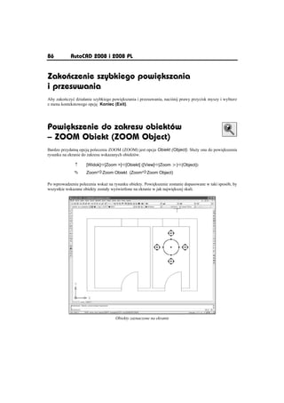 86          AutoCAD 2008 i 2008 PL


Zakoýczenie szybkiego powiõkszania
i przesuwania
Aby zako czyü dziaáanie szybkiego powi kszania i przesuwania, naci nij prawy przycisk myszy i wybierz
z menu kontekstowego opcj Koniec (Exit).




Powiõkszenie do zakresu obiektów
– ZOOM Obiekt (ZOOM Object)
Bardzo przydatn opcj polecenia ZOOM (ZOOM) jest opcja Obiekt (Object). Sáu y ona do powi kszenia
rysunku na ekranie do zakresu wskazanych obiektów.

              n     [Widok]Ö[Zoom ]Ö[Obiekt] ([View]Ö[Zoom ]Ö[Object])
              °     ZoomÖZoom Obiekt (ZoomÖZoom Object)

Po wprowadzeniu polecenia wska na rysunku obiekty. Powi kszenie zostanie dopasowane w taki sposób, by
wszystkie wskazane obiekty zostaáy wy wietlone na ekranie w jak najwi kszej skali.




                                    Obiekty zaznaczone na ekranie
 