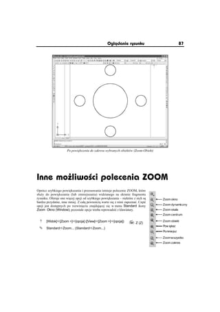 Oglðdanie rysunku                            87




                     Po powi kszeniu do zakresu wybranych obiektów (Zoom-Obiekt)




Inne mo liwo ci polecenia ZOOM
Oprócz szybkiego powi kszania i przesuwania istnieje polecenie ZOOM, które
sáu y do powi kszania (lub zmniejszania) widzianego na ekranie fragmentu
rysunku. Oferuje ono wi cej opcji od szybkiego powi kszania – niektóre z nich s    Zoom okno
bardzo przydatne, inne mniej. Z caá pewno ci warto si z nimi zapoznaü. Cz ü
opcji jest dost pnych po rozwini ciu znajduj cej si w menu Standard ikony          Zoom dynamiczny
Zoom Okno (Window); pozostaáe opcje trzeba wprowadziü z klawiatury.                Zoom skala
                                                                                   Zoom centrum

  n   [Widok]Ö[Zoom ]Ö[opcja] ([View]Ö[Zoom ]Ö[opcja])           Z (Z)          Zoom obiekt
                                                                                   Pow i ksz
 °    StandardÖZoom... (StandardÖZoom...)
                                                                                   Pomniejsz

                                                                                   Zoom wszystko
                                                                                   Zoom zakres
 