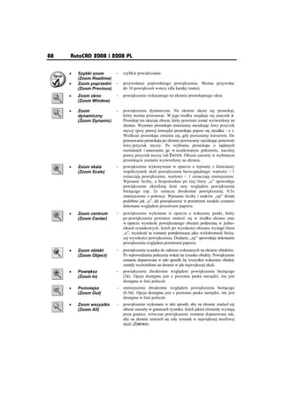 88   AutoCAD 2008 i 2008 PL

     x   Szybki zoom       –   szybkie powi kszanie.
         (Zoom Realtime)
     x   Zoom poprzedni    –   przywoáanie poprzedniego powi kszenia. Mo na przywoáaü
         (Zoom Previous)       do 10 powi ksze wstecz (dla ka dej rzutni).
     x   Zoom okno         –   powi kszenie wskazanego na ekranie prostok tnego okna.
         (Zoom Window)

     x   Zoom              –   powi kszenie dynamiczne. Na ekranie uka e si prostok t,
         dynamiczny            który mo na przesuwaü. W jego rodku znajduje si znaczek x.
         (Zoom Dynamic)        Prostok t ten ukazuje obszar, który powinien zostaü wy wietlony na
                               ekranie. Wymiary prostok ta zmieniamy naciskaj c lewy przycisk
                               myszy (przy prawej kraw dzi prostok ta pojawi si strzaáka: o ).
                               Wielko ü prostok ta zmienia si , gdy poruszamy kursorem. Do
                               przesuwania prostok ta po ekranie powracamy naciskaj c ponownie
                               lewy przycisk myszy. Po wybraniu prostok ta o              danych
                               rozmiarach i ustawieniu go w oczekiwanym poáo eniu, naci nij
                               prawy przycisk myszy lub ENTER. Obszar zawarty w wybranym
                               prostok cie zostanie wy wietlony na ekranie.
     x   Zoom skala        –   powi kszenie wykonywane w oparciu o wpisany z klawiatury
         (Zoom Scale)          wspóáczynnik skali powi kszenia bezwzgl dnego: warto ci  1
                               oznaczaj powi kszenie, warto ci  1 oznaczaj zmniejszenie.
                               Wpisanie liczby, a bezpo rednio po niej litery „x” spowoduje
                               powi kszenie okre lon ilo ü razy wzgl dem powi kszenia
                               bie cego (np. 2x oznacza dwukrotne powi kszenie; 0.5x
                               zmniejszenie o poáow ). Wpisanie liczby i znaków „xp” dziaáa
                               podobnie jak „x”, ale powi kszenie w przestrzeni modelu zostanie
                               dokonane wzgl dem przestrzeni papieru.
     x   Zoom centrum      –   powi kszenie wykonane w oparciu o wskazany punkt, który
         (Zoom Center)         po powi kszeniu powinien znale ü si w rodku ekranu oraz
                               w oparciu wysoko ü powi kszanego obszaru podawan w jedno-
                               stkach rysunkowych. Je eli po wysoko ci obszaru wyst pi litera
                               „x”, wysoko ü ta zostanie potraktowana jako wielokrotno ü bie -
                               cej wysoko ci powi kszenia. Dodanie „xp” spowoduje dokonanie
                               powi kszenia wzgl dem przestrzeni papieru.
     x   Zoom obiekt       –   powi kszenia rysunku do zakresu wskazanych na ekranie obiektów.
         (Zoom Object)         Po wprowadzeniu polecenia wska na rysunku obiekty. Powi kszenie
                               zostanie dopasowane w taki sposób, by wszystkie wskazane obiekty
                               zostaáy wy wietlone na ekranie w jak najwi kszej skali.
     x   Powi ksz          –   powi kszenie dwukrotne wzgl dem powi kszenia bie cego
         (Zoom In)             (2x). Opcja dost pna jest z poziomu paska narz dzi, nie jest
                               dost pna w linii polece .
     x   Pomniejsz         –   zmniejszenie dwukrotne wzgl dem powi kszenia bie cego
         (Zoom Out)            (0.5x). Opcja dost pna jest z poziomu paska narz dzi, nie jest
                               dost pna w linii polece .
     x   Zoom wszystko     –   powi kszenie wykonane w taki sposób, aby na ekranie znalazá si
         (Zoom All)            obszar zawarty w granicach rysunku. Je eli jakie elementy wystaj
                               poza granice, wówczas powi kszenie zostanie dopasowane tak,
                               aby na ekranie zmie ciá si caáy rysunek w najwi kszej mo liwej
                               skali (Zakres).
 
