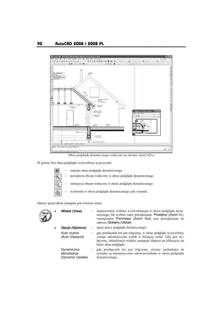 90          AutoCAD 2008 i 2008 PL




                       Okno podgl du dynamicznego widoczne na ekranie AutoCAD-a

W górnej linii okna podgl du wy wietlone s przyciski:

                   –    zamyka okno podgl du dynamicznego.
                   –    powi ksza obszar widoczny w oknie podgl du dynamicznego.

                   –    zmniejsza obszar widoczny w oknie podgl du dynamicznego.

                   –    wy wietla w oknie podgl du dynamicznego caáy rysunek.


Oprócz przycisków dost pne jest równie menu:

            x   Widok (View)          –   dopasowanie widoku wy wietlanego w oknie podgl du dyna-
                                          micznego. Do wyboru masz powi kszanie: Powi ksz (Zoom In),
                                          zmniejszanie Pomniejsz (Zoom Out) oraz powi kszenie do
                                          zakresu Globalny (Global).
            x   Opcje (Options)       –   opcje pracy podgl du dynamicznego:
                Auto rzutnia          –   gdy przeá cznik ten jest wá czony, w oknie podgl du wy wietlany
                (Auto Viewport)           zostaje automatycznie widok w bie cej rzutni. Gdy jest wy-
                                          á czony, aktualizacja widoku nast puje dopiero po klikni ciu na
                                          belce okna podgl du.
                Dynamiczna       –        gdy przeá cznik ten jest wá czony, zmiany zachodz ce na
                aktualizacja              rysunku s automatycznie odzwierciedlane w oknie podgl du
                (Dynamic Update)          dynamicznego.
 