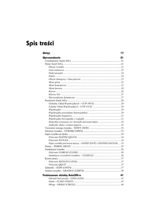 Spis treœci
      Wstõp                                                                                                                 17
      Wprowadzenie                                                                                                          21
       Uruchamianie AutoCAD-a ..................................................................................21
       Ekran AutoCAD-a ...............................................................................................21
           Obszar rysunku ..............................................................................................21
           Linia statusowa ..............................................................................................22
           Paski narz dzi ................................................................................................24
           Palety .............................................................................................................24
           Obszar dialogowy i linia polece ..................................................................25
           Menu górne ...................................................................................................25
           Menu kontekstowe .........................................................................................25
           Menu kursora ................................................................................................26
           Kursor ............................................................................................................26
           Klawisz ESC ...................................................................................................27
           Wprowadzanie dynamiczne ...........................................................................27
       Przestrze AutoCAD-a ........................................................................................28
           Globalny Ukáad Wspóárz dnych – GUW (WCS) ............................................28
           Lokalny Ukáad Wspóárz dnych – LUW (UCS) ...............................................28
           Wspóárz dne ..................................................................................................29
           Wspóárz dne prostok tne (kartezja skie) ......................................................29
           Wspóárz dne biegunowe ................................................................................31
           Wspóárz dne bezwzgl dne i wzgl dne ...........................................................31
           Domy lna orientacja osi i kierunki mierzenia k tów .....................................32
           Jednostki, skala i rozmiar papieru .................................................................32
       Tworzenie nowego rysunku – NOWY (NEW) ....................................................33
       Otwarcie rysunku – OTWÓRZ (OPEN) ..............................................................33
       Zapis rysunku na dysku .......................................................................................34
           Polecenie SZAPISZ (QSAVE) ........................................................................34
           Polecenie SAVEALL ......................................................................................34
           Zapis rysunku pod now nazw – ZAPISZ (SAVE) i NZAPISZ (SAVEAS) ....35
       Pomoc – POMOC (HELP) ..................................................................................35
       Zamkni cie rysunku ............................................................................................36
           Polecenie ZAMKNIJ (CLOSE) ......................................................................36
           Zamkni cie wszystkich rysunków – CLOSEALL ............................................36
       Koniec pracy ........................................................................................................37
           Polecenie REZYGNUJ (END) .......................................................................37
           Polecenie QQUIT ..........................................................................................37
       Jednostki – JEDN (UNITS) .................................................................................37
       Granice rysunku – GRANICE (LIMITS) ............................................................39
      Podstawowe obiekty AutoCAD-a                                                                                          41
            Odcinek linii prostej – LINIA (LINE) ............................................................41
            Punkt – PUNKT (POINT) ..............................................................................45
            Okr g – OKR G (CIRCLE) ..........................................................................46
 