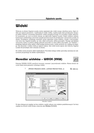 Oglðdanie rysunku                                 95



Widoki
Widoczny na ekranie fragment rysunku mo na zapami taü jako widok nosz cy okre lon nazw . Zapis wi-
doku jest zapisem parametrów: wspóárz dnych rodka widoku, wspóáczynnika skali powi kszenia, bie ce-
go punktu widzenia i ewentualnie parametrów widoku perspektywicznego. Po wywoáaniu widoku odtwarza-
ne s parametry, po czym na ekranie ukazuje si odpowiedni fragment rysunku. Dzi ki widokom unikamy
konieczno ci wielokrotnego stosowania narz dzi przeznaczonych do powi kszania i przesuwania rysunku na
ekranie. Przykáadowo, projektuj c samochód, mo na zapami taü szereg widoków, a ka dy z nich przedsta-
wiaü mo e inny fragment projektu, np. koáo, ukáad zawieszenia, tablic przyrz dów. Pracuj c nad ukáadem
zawieszenia mo na za pomoc jednego polecenia przywoáaü na ekran tablic przyrz dów, itp. Podobnie –
projektuj c budynek mo na zapisaü widok ka dego pomieszczenia i szybko przenosiü si z jednego do drugie-
go. Aby skorzystaü z widoku, trzeba go najpierw zapisaü. Jako widok mo na zapisaü caáy widoczny fragment
rysunku lub prostok tne okno wskazane na ekranie.

Do widoku mo na przypisaü ukáad wspóárz dnych. Wywoáanie takiego widoku spowoduje automatyczne uak-
tywnienie przypisanego mu ukáadu wspóárz dnych.




Mened er widoków – WIDOK (VIEW)
Polecenie WIDOK (VIEW) umo liwia tworzenie, usuwanie i przywoáywanie widoków. Mo na równie od-
czytaü dzi ki niemu parametry wybranego widoku.

               n     [Widok]Ö[Nazwane widoki...] ([View]Ö[Named Views...])                 WID (V)




                                                                                      ]
                                           Mened er widoków

W oknie dialogowym znajduje si lista widoków: modeli, arkuszy oraz widoków predefiniowanych. Na li cie
znajduje si równie widok bie cy oznaczony jako Bie cy (Current).
 