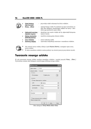 96         AutoCAD 2008 i 2008 PL

          x    Ustal bie cy        –   przywoáuje widok wskazanych na li cie widoków.
               (Set Current)
          x    Nowy... (New)       –   zapisuje bie cy widok. Po wybraniu tej opcji wy wietlone zo-
                                       staje okno dialogowe umo liwiaj ce nadanie mu nazwy i okre-
                                        lenie jego parametrów (patrz dalej).
          x    Uaktualnij warstwy –    aktualizuje stan warstw widoku tak by odpowiadaá bie cemu
               (Update Layers)         stanowi warstw.
          x    Edytuj obwiednie   –    umo liwia zmian granic obszaru widoku.
               (Edit Boudaries)
          x    Usu (Delete)       –    usuwa wskazany widok.
          x    Zastosuj (Apply)   –    wprowadza modyfikacje ustawione w mened erze widoków.


          ƒ    Aby zmieniü nazw widoku, kliknij w polu Nazwa (Name), a nast pnie wpisz now
               nazw widoku.
          ƒ    W oknie mened era widoków mo na posáu yü si równie prawym przyciskiem myszki.



Tworzenie nowego widoku
W celu utworzenia nowego widoku uruchom mened era widoków i naci nij przycisk Nowy... (New..)
Wy wietlone zostanie okno dialogowe umo liwiaj ce definicj nowego widoku.




                           Okno dialogowe Nowy Widok (New View)
 