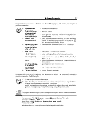 Oglðdanie rysunku                                     97

Po wprowadzeniu nazwy widoku i okre leniu jego obszaru kliknij przycisk OK. Je eli chcesz zrezygnowaü
z definiowania wybierz.

           x    Nazwa widoku              –   nazwa tworzonego widoku.
                (View name)
           x    Kategoria widoku          –   kategoria widoku.
                (View category)
           x    Wy wietlana               –   widok powinien obejmowaü aktualnie widoczny na ekranie
                (Current Display)             obszar rysunku.
           x    Definiuj okno             –   widok powinien obejmowaü wskazany na ekranie prostok tny
                (Define Window)               obszar. Po wá czeniu tego przeá cznika kliknij przycisk ,
                                              aby okre liü obszar widoku na ekranie.
           x    Zapisz zdj cie war-       –   zapis aktualnego stanu widoczno ci warstw z widokiem.
                stwy z widokiem
                (Save layer snap-
                shot with view)
           x    LUW (UCS)                 –   zapis ukáadu wspóárz dnych z widokiem:

                Brak (None)           –   ukáad wspóárz dnych nie ma byü zapisany z widokiem.

                Globalny (World)          –   z widokiem ma zostaü zapisany globalny ukáad wspóárz dnych
                                              GUW (WCS).
                nazwa                     –   z widokiem ma zostaü zapisany ukáad wspóárz dnych o okre-
                                               lonej nazwie.
           x    Przekrój na bie co        –   przekrój podczas przywracania widoku.
                (Live section)
           x    Styl wizualny             –   styl wizualny zapisany z widokiem.
                (Visual style)
           x    Táo (Background)          –   zmiana bie cego táa widoku.


Po wprowadzeniu nazwy widoku i okre leniu jego obszaru kliknij przycisk OK. Je eli chcesz zrezygnowaü
z definiowania wybierz Anuluj (Cancel).

           ƒ    Widoki s zapisywane wraz z rysunkiem.
           ƒ    Je eli okno dialogowe mened era widoków zostanie zamkni te za pomoc przycisku Anuluj
                (Cancel), zdefiniowane widoki nie zostan zapami tane.
           ƒ    Istnieje mo liwo ü wykre lenia widoku na ploterze lub drukarce. Mo liwo ü ta jest bardzo
                pomocna w razie potrzeby cz stego kre lenia tego samego fragmentu rysunku.



           Narysuj rzut przedstawiony na rysunku. Nast pnie zdefiniuj trzy widoki: rzut, áazienka i pralnia.


          Wybierz z menu [Widok]Ö[Nazwane widoki...] ([View]Ö[Named Views...]).
          Kliknij przycisk Nowy... (New...)
          Wpisz nazw widoku Rzut w polu Nazwa widoku (View name):.
          Naci nij przycisk OK.
          Widok o nazwie Rzut zostaá zdefiniowany i pojawiá si na li cie widoków.
 