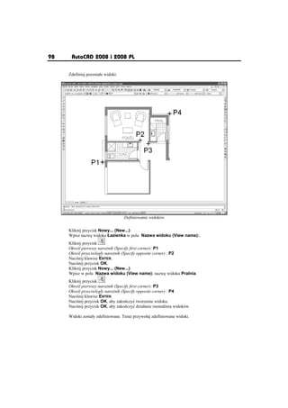98    AutoCAD 2008 i 2008 PL

     Zdefiniuj pozostaáe widoki:




                                   Definiowanie widoków

     Kliknij przycisk Nowy... (New...)
     Wpisz nazw widoku àazienka w polu Nazwa widoku (View name):.
     Kliknij przycisk    .
     Okre l pierwszy naro nik (Specify first corner): P1
     Okre l przeciwlegáy naro nik (Specify opposite corner) : P2
     Naci nij klawisz ENTER.
     Naci nij przycisk OK.
     Kliknij przycisk Nowy... (New...)
     Wpisz w polu Nazwa widoku (View name): nazw widoku Pralnia.
     Kliknij przycisk    .
     Okre l pierwszy naro nik (Specify first corner): P3
     Okre l przeciwlegáy naro nik (Specify opposite corner) : P4
     Naci nij klawisz ENTER.
     Naci nij przycisk OK, aby zako czyü tworzenie widoku.
     Naci nij przycisk OK, aby zako czyü dziaáanie mened era widoków.

     Widoki zostaáy zdefiniowane. Teraz przywoáaj zdefiniowane widoki.
 