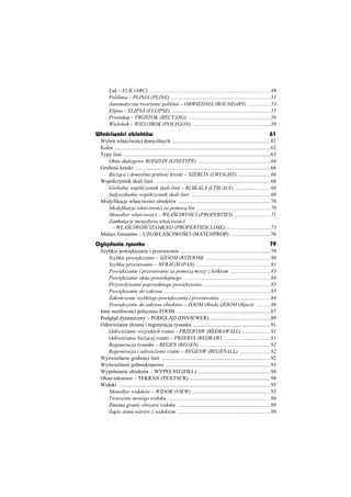 àuk – àUK (ARC) ..........................................................................................49
      Polilinia – PLINIA (PLINE) ..........................................................................51
      Automatyczne tworzenie polilinii – OBWIEDNIA (BOUNDARY) .................53
      Elipsa – ELIPSA (ELLIPSE) .........................................................................55
      Prostok t – PROSTOK (RECTANG) .............................................................56
      Wielobok – WIELOBOK (POLYGON) ..........................................................59
Wãa ciwo ci obiektów                                                                                                    61
 Wybór wáa ciwo ci domy lnych .........................................................................61
 Kolor ....................................................................................................................62
 Typy linii .............................................................................................................63
    Okno dialogowe RODZLIN (LINETYPE) ......................................................64
 Grubo ü kreski .....................................................................................................66
    Bie ca i domy lna grubo ü kreski – SZERLIN (LWEIGHT) ........................66
 Wspóáczynnik skali linii ......................................................................................68
    Globalny wspóáczynnik skali linii – RLSKALA (LTSCALE) ..........................68
    Indywidualny wspóáczynnik skali linii ...........................................................69
 Modyfikacje wáa ciwo ci obiektów .....................................................................70
    Modyfikacja wáa ciwo ci za pomoc list .......................................................70
    Mened er wáa ciwo ci – WàA CIWO CI (PROPERTIES) ...........................71
    Zamkni cie mened era wáa ciwo ci
      – WàA CIWO CIZAMKNIJ (PROPERTIESCLOSE) .................................73
 Malarz formatów – UZGWàA CIWO CI (MATCHPROP) ..............................76
Oglðdanie rysunku                                                                                                       79
 Szybkie powi kszanie i przesuwanie ...................................................................79
     Szybkie powi kszanie – SZOOM (RTZOOM) ................................................80
     Szybkie przesuwanie – NFRAGM (PAN) .......................................................81
     Powi kszanie i przesuwanie za pomoc myszy z kóákiem ..............................83
     Powi kszanie okna prostok tnego .................................................................84
     Przywoáywanie poprzedniego powi kszenia ..................................................85
     Powi kszanie do zakresu ...............................................................................85
     Zako czenie szybkiego powi kszania i przesuwania .....................................86
     Powi kszenie do zakresu obiektów – ZOOM Obiekt (ZOOM Object) ...........86
 Inne mo liwo ci polecenia ZOOM ......................................................................87
 Podgl d dynamiczny – PODGL D (DSVIEWER) .............................................89
 Od wie anie ekranu i regeneracja rysunku ..........................................................91
     Od wie anie wszystkich rzutni – PRZERYSW (REDRAWALL) .....................91
     Od wie anie bie cej rzutni – PRZERYS (REDRAW) ...................................91
     Regeneracja rysunku – REGEN (REGEN) ....................................................92
     Regeneracja i od wie enie rzutni – REGENW (REGENALL) .......................92
 Wy wietlanie grubo ci linii .................................................................................92
 Wy wietlanie peánoekranowe ..............................................................................93
 Wypeánianie obiektów – WYPEàNIJ (FILL) ......................................................94
 Okno tekstowe – TEKRAN (TEXTSCR) ............................................................94
 Widoki .................................................................................................................95
     Mened er widoków – WIDOK (VIEW) ..........................................................95
     Tworzenie nowego widoku .............................................................................96
     Zmiana granic obszaru widoku .....................................................................99
     Zapis stanu warstw z widokiem .....................................................................99
 