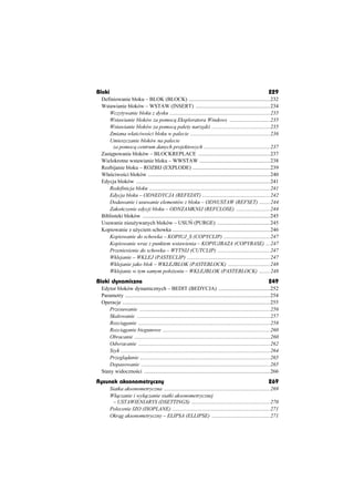 Bloki                                                                                                               229
 Definiowanie bloku – BLOK (BLOCK) ............................................................232
 Wstawianie bloków – WSTAW (INSERT) .......................................................234
    Wczytywanie bloku z dysku ..........................................................................235
    Wstawianie bloków za pomoc Eksploratora Windows ..............................235
    Wstawianie bloków za pomoc palety narz dzi ...........................................235
    Zmiana wáa ciwo ci bloku w palecie ...........................................................236
    Umieszczanie bloków na palecie
      za pomoc centrum danych projektowych .................................................237
 Zast powanie bloków – BLOCKREPLACE .....................................................237
 Wielokrotne wstawianie bloku – WWSTAW ....................................................238
 Rozbijanie bloku – ROZBIJ (EXPLODE) .........................................................239
 Wáa ciwo ci bloków ..........................................................................................240
 Edycja bloków ...................................................................................................241
    Redefinicja bloku .........................................................................................241
    Edycja bloku – ODNEDYCJA (REFEDIT) ..................................................242
    Dodawanie i usuwanie elementów z bloku – ODNUSTAW (REFSET) ........244
    Zako czenie edycji bloku – ODNZAMKNIJ (REFCLOSE) .........................244
 Biblioteki bloków ..............................................................................................245
 Usuwanie nieu ywanych bloków – USU (PURGE) .......................................245
 Kopiowanie z u yciem schowka ........................................................................246
    Kopiowanie do schowka – KOPIUJ_S (COPYCLIP) ..................................247
    Kopiowanie wraz z punktem wstawienia – KOPIUJBAZA (COPYBASE) ...247
    Przeniesienie do schowka – WYTNIJ (CUTCLIP) .......................................247
    Wklejanie – WKLEJ (PASTECLIP) .............................................................247
    Wklejanie jako blok – WKLEJBLOK (PASTEBLOCK) ...............................248
    Wklejanie w tym samym poáo eniu – WKLEJBLOK (PASTEBLOCK) ........248
Bloki dynamiczne                                                                                                    249
 Edytor bloków dynamicznych – BEDIT (BEDYCJA) ......................................252
 Parametry ...........................................................................................................254
 Operacje .............................................................................................................255
     Przesuwanie ................................................................................................256
     Skalowanie ..................................................................................................257
     Rozci ganie .................................................................................................258
     Rozci ganie biegunowe ...............................................................................260
     Obracanie ....................................................................................................260
     Odwracanie .................................................................................................262
     Szyk ..............................................................................................................264
     Przegl danie ................................................................................................265
     Dopasowanie ...............................................................................................265
 Stany widoczno ci .............................................................................................266
Rysunek aksonometryczny                                                                                             269
        Siatka aksonometryczna ..............................................................................269
        Wá czanie i wyá czanie siatki aksonometrycznej
         – USTAWIENIARYS (DSETTINGS) ..........................................................270
        Polecenie IZO (ISOPLANE) ........................................................................271
        Okr g aksonometryczny – ELIPSA (ELLIPSE) ...........................................271
 
