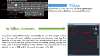 Ribbon
Here you can draw line, arc, circle, arc, move highlighted object,
rotate, fillet command, and all basic and most used functions.
The visibility of each of these can be controlled by the user. The viewport controls
are in the upper left corner, and allow you to change the view and visual style. The
Viewcube is in the upper right, from which you can change the view and UCS. Just
below that is the NavBar, that gives you controls for zooming, panning, orbiting, and
more. Lastly, in the lower left hand corner, is the UCS icon, which can tell you at a
glance if you are in WCS, and/or the general orientation of the UCS
 