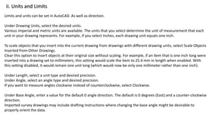 ii. Units and Limits
Limits and units can be set in AutoCAD. As well as direction.
Under Drawing Units, select the desired units.
Various imperial and metric units are available. The units that you select determine the unit of measurement that each
unit in your drawing represents. For example, if you select Inches, each drawing unit equals one inch.
To scale objects that you insert into the current drawing from drawings with different drawing units, select Scale Objects
Inserted from Other Drawings.
Clear this option to insert objects at their original size without scaling. For example, if an item that is one inch long were
inserted into a drawing set to millimeters, this setting would scale the item to 25.4 mm in length when enabled. With
this setting disabled, it would remain one unit long (which would now be only one millimeter rather than one inch).
Under Length, select a unit type and desired precision.
Under Angle, select an angle type and desired precision.
If you want to measure angles clockwise instead of counterclockwise, select Clockwise.
Under Base Angle, enter a value for the default 0 angle direction. The default is 0 degrees (East) and a counter-clockwise
direction.
Imported survey drawings may include drafting instructions where changing the base angle might be desirable to
properly orient the data.
 