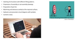 • Hatching of all sections with different filling patterns.
• Preparation of assembly or sub-assembly drawings.
• Preparation of part list.
• Machining and tolerance symbols at the required surfaces.
• Hydraulic and pneumatic circuit diagrams with symbols.
• Isometric views.
Person Shooting Arrow With less Error
Source: VectorStock
 