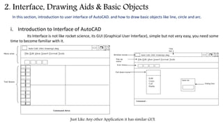 2. Interface, Drawing Aids & Basic Objects
In this section, introduction to user interface of AutoCAD. and how to draw basic objects like line, circle and arc.
i. Introduction to Interface of AutoCAD
Its Interface is not like rocket science, its GUI (Graphical User Interface), simple but not very easy, you need some
time to become familiar with it.
Just Like Any other Application it has similar GUI.
 