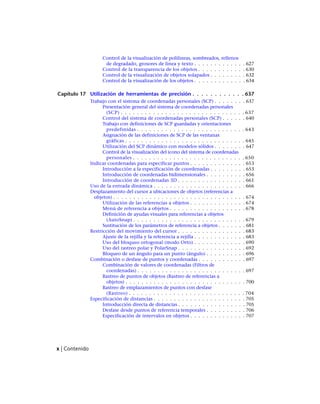 Control de la visualización de polilíneas, sombreados, rellenos
de degradado, grosores de línea y texto . . . . . . . . . . . . . 627
Control de la transparencia de los objetos . . . . . . . . . . . . 630
Control de la visualización de objetos solapados . . . . . . . . . 632
Control de la visualización de los objetos . . . . . . . . . . . . . 634
Capítulo 17 Utilización de herramientas de precisión . . . . . . . . . . . . 637
Trabajo con el sistema de coordenadas personales (SCP) . . . . . . . . 637
Presentación general del sistema de coordenadas personales
(SCP) . . . . . . . . . . . . . . . . . . . . . . . . . . . . . . . 637
Control del sistema de coordenadas personales (SCP) . . . . . . 640
Trabajo con definiciones de SCP guardadas y orientaciones
predefinidas . . . . . . . . . . . . . . . . . . . . . . . . . . . 643
Asignación de las definiciones de SCP de las ventanas
gráficas . . . . . . . . . . . . . . . . . . . . . . . . . . . . . . 645
Utilización del SCP dinámico con modelos sólidos . . . . . . . . 647
Control de la visualización del icono del sistema de coordenadas
personales . . . . . . . . . . . . . . . . . . . . . . . . . . . . 650
Indicar coordenadas para especificar puntos . . . . . . . . . . . . . . 653
Introducción a la especificación de coordenadas . . . . . . . . . 653
Introducción de coordenadas bidimensionales . . . . . . . . . . 656
Introducción de coordenadas 3D . . . . . . . . . . . . . . . . . 661
Uso de la entrada dinámica . . . . . . . . . . . . . . . . . . . . . . . 666
Desplazamiento del cursor a ubicaciones de objetos (referencias a
objetos) . . . . . . . . . . . . . . . . . . . . . . . . . . . . . . . . . 674
Utilización de las referencias a objetos . . . . . . . . . . . . . . 674
Menú de referencia a objetos . . . . . . . . . . . . . . . . . . . 678
Definición de ayudas visuales para referencias a objetos
(AutoSnap) . . . . . . . . . . . . . . . . . . . . . . . . . . . . 679
Sustitución de los parámetros de referencia a objetos . . . . . . . 681
Restricción del movimiento del cursor . . . . . . . . . . . . . . . . . 683
Ajuste de la rejilla y la referencia a rejilla . . . . . . . . . . . . . 683
Uso del bloqueo ortogonal (modo Orto) . . . . . . . . . . . . . 690
Uso del rastreo polar y PolarSnap . . . . . . . . . . . . . . . . . 692
Bloqueo de un ángulo para un punto (ángulo) . . . . . . . . . . 696
Combinación o desfase de puntos y coordenadas . . . . . . . . . . . . 697
Combinación de valores de coordenadas (Filtros de
coordenadas) . . . . . . . . . . . . . . . . . . . . . . . . . . . 697
Rastreo de puntos de objetos (Rastreo de referencias a
objetos) . . . . . . . . . . . . . . . . . . . . . . . . . . . . . . 700
Rastreo de emplazamientos de puntos con desfase
(Rastreo) . . . . . . . . . . . . . . . . . . . . . . . . . . . . . 704
Especificación de distancias . . . . . . . . . . . . . . . . . . . . . . . 705
Introducción directa de distancias . . . . . . . . . . . . . . . . . 705
Desfase desde puntos de referencia temporales . . . . . . . . . . 706
Especificación de intervalos en objetos . . . . . . . . . . . . . . 707
x | Contenido
Ofrecido por www.electromanuales.com
 
