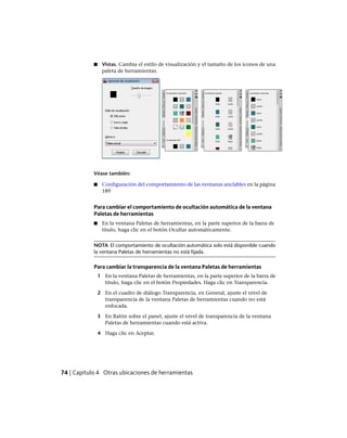 ■ Vistas. Cambia el estilo de visualización y el tamaño de los iconos de una
paleta de herramientas.
Véase también:
■ Configuración del comportamiento de las ventanas anclables en la página
189
Para cambiar el comportamiento de ocultación automática de la ventana
Paletas de herramientas
■ En la ventana Paletas de herramientas, en la parte superior de la barra de
título, haga clic en el botón Ocultar automáticamente.
NOTA El comportamiento de ocultación automática solo está disponible cuando
la ventana Paletas de herramientas no está fijada.
Para cambiar la transparencia de la ventana Paletas de herramientas
1 En la ventana Paletas de herramientas, en la parte superior de la barra de
título, haga clic en el botón Propiedades. Haga clic en Transparencia.
2 En el cuadro de diálogo Transparencia, en General, ajuste el nivel de
transparencia de la ventana Paletas de herramientas cuando no está
enfocada.
3 En Ratón sobre el panel, ajuste el nivel de transparencia de la ventana
Paletas de herramientas cuando está activa.
4 Haga clic en Aceptar.
74 | Capítulo 4 Otras ubicaciones de herramientas
Ofrecido por www.electromanuales.com
 