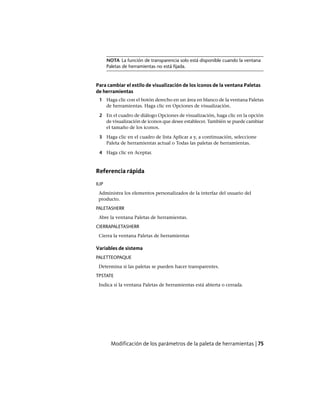 NOTA La función de transparencia solo está disponible cuando la ventana
Paletas de herramientas no está fijada.
Para cambiar el estilo de visualización de los iconos de la ventana Paletas
de herramientas
1 Haga clic con el botón derecho en un área en blanco de la ventana Paletas
de herramientas. Haga clic en Opciones de visualización.
2 En el cuadro de diálogo Opciones de visualización, haga clic en la opción
de visualización de iconos que desee establecer. También se puede cambiar
el tamaño de los iconos.
3 Haga clic en el cuadro de lista Aplicar a y, a continuación, seleccione
Paleta de herramientas actual o Todas las paletas de herramientas.
4 Haga clic en Aceptar.
Referencia rápida
IUP
Administra los elementos personalizados de la interfaz del usuario del
producto.
PALETASHERR
Abre la ventana Paletas de herramientas.
CIERRAPALETASHERR
Cierra la ventana Paletas de herramientas
Variables de sistema
PALETTEOPAQUE
Determina si las paletas se pueden hacer transparentes.
TPSTATE
Indica si la ventana Paletas de herramientas está abierta o cerrada.
Modificación de los parámetros de la paleta de herramientas | 75
Ofrecido por www.electromanuales.com
 