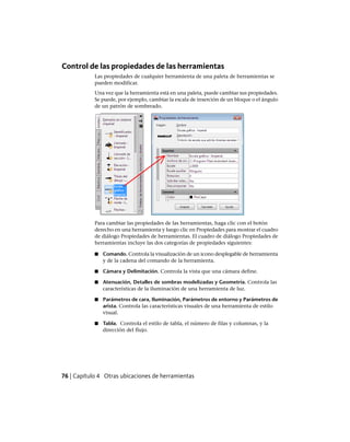 Control de las propiedades de las herramientas
Las propiedades de cualquier herramienta de una paleta de herramientas se
pueden modificar.
Una vez que la herramienta está en una paleta, puede cambiar sus propiedades.
Se puede, por ejemplo, cambiar la escala de inserción de un bloque o el ángulo
de un patrón de sombreado.
Para cambiar las propiedades de las herramientas, haga clic con el botón
derecho en una herramienta y luego clic en Propiedades para mostrar el cuadro
de diálogo Propiedades de herramientas. El cuadro de diálogo Propiedades de
herramientas incluye las dos categorías de propiedades siguientes:
■ Comando. Controla la visualización de un icono desplegable de herramienta
y de la cadena del comando de la herramienta.
■ Cámara y Delimitación. Controla la vista que una cámara define.
■ Atenuación, Detalles de sombras modelizadas y Geometría. Controla las
características de la iluminación de una herramienta de luz.
■ Parámetros de cara, Iluminación, Parámetros de entorno y Parámetros de
arista. Controla las características visuales de una herramienta de estilo
visual.
■ Tabla. Controla el estilo de tabla, el número de filas y columnas, y la
dirección del flujo.
76 | Capítulo 4 Otras ubicaciones de herramientas
Ofrecido por www.electromanuales.com
 
