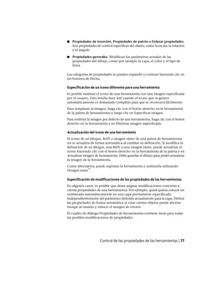 ■ Propiedades de inserción, Propiedades de patrón o Enlazar propiedades.
Son propiedades de control específicas del objeto, como la escala, la rotación
y el ángulo.
■ Propiedades generales. Modifican los parámetros actuales de las
propiedades del dibujo, como por ejemplo la capa, el color y el tipo de
línea.
Las categorías de propiedades se pueden expandir y contraer haciendo clic en
los botones de flecha.
Especificación de un icono diferente para una herramienta
Es posible sustituir el icono de una herramienta con una imagen especificada
por el usuario. Esto resulta muy útil cuando el icono que se genera
automáticamente es demasiado complejo para que se reconozca fácilmente.
Para remplazar la imagen, haga clic con el botón derecho en la herramienta
de la paleta de herramientas y luego clic en Especificar imagen.
Para restituir la imagen por defecto de una herramienta, haga clic con el botón
derecho en la herramienta y en Eliminar imagen especificada.
Actualización del icono de una herramienta
El icono de un bloque, RefX o imagen ráster de una paleta de herramientas
no se actualiza de forma automática al cambiar su definición. Si modifica la
definición de un bloque, una RefX o una imagen ráster, puede actualizar el
icono haciendo clic con el botón derecho en la herramienta de la paleta y en
Actualizar imagen de herramienta. Debe guardar el dibujo para poder actualizar
la imagen de la herramienta.
Como alternativa, puede suprimir la herramienta y sustituirla utilizando
DesignCenter
™
.
Especificación de modificaciones de las propiedades de las herramientas
En algunos casos, es posible que desee asignar modificaciones concretas a
ciertas propiedades de una herramienta. Por ejemplo, quizá quiera colocar un
sombreado automáticamente en una capa previamente especificada,
independientemente del parámetro definido actualmente para la capa. Definir
las propiedades de forma automática al crear ciertos objetos puede ahorrar
tiempo al usuario y reducir el margen de errores.
El cuadro de diálogo Propiedades de herramientas contiene áreas para todas
las posibles modificaciones de propiedades.
Control de las propiedades de las herramientas | 77
Ofrecido por www.electromanuales.com
 