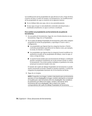 Las modificaciones de las propiedades de capa afectan al color, el tipo de línea,
el grosor de línea, el estilo de trazado y la transparencia. Las modificaciones
de las propiedades de capa se resuelven de la siguiente manera:
■ Si en el dibujo falta una capa, esta se crea automáticamente.
■ Si una capa a la que se está añadiendo contenido está desactivada o
inutilizada actualmente, la capa se activará o reutilizará.
Para cambiar una propiedad de una herramienta de una paleta de
herramientas
1 En una paleta de herramientas, haga clic con el botón derecho en una
herramienta. Haga clic en Propiedades.
2 En el cuadro de diálogo Propiedades de herramientas, pulse sobre cualquier
propiedad de la lista de propiedades y especifique el nuevo valor o
configuración.
■ Las propiedades que figuran bajo las categorías Insertar o Patrón
controlan propiedades específicas de los objetos como, por ejemplo,
la escala, la rotación y el ángulo.
■ Las propiedades que figuran bajo la categoría General modifican los
parámetros actuales de las propiedades del dibujo, como la capa, el
color y el tipo de línea.
■ La opción Escala auxiliar para una herramienta de bloque o sombreado
permite reemplazar el parámetro de escala normal cuando se utiliza
la herramienta. Una escala auxiliar multiplica el parámetro de escala
actual por la escala de trazado o de cota.
El tamaño del cuadro de diálogo Propiedades de herramientas se puede
ajustar arrastrando un borde; también se pueden expandir y contraer las
categorías de propiedades haciendo clic en los botones de flecha.
3 Haga clic en Aceptar.
NOTA Si especifica una imagen, nombre o descripción para una herramienta
que tiene un icono desplegable, la imagen, nombre y descripción se mostrarán
en la paleta para cada herramienta del icono desplegable. Para restablecer
los parámetros por defecto de imagen, nombre y descripción de la
herramienta del icono desplegable, deje en blanco los cuadros
correspondientes del cuadro de diálogo Propiedades de herramienta.
78 | Capítulo 4 Otras ubicaciones de herramientas
Ofrecido por www.electromanuales.com
 