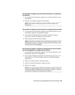 Para actualizar la imagen de una herramienta de bloque en una paleta de
herramientas
1 En una paleta de herramientas, haga clic con el botón derecho en una
herramienta.
2 Haga clic en Actualizar imagen de herramienta.
NOTA Debe guardar el dibujo para poder actualizar la imagen de la
herramienta.
Para cambiar la imagen de una herramienta en una paleta de herramientas
1 En una paleta de herramientas, haga clic con el botón derecho en una
herramienta. Haga clic en Especificar imagen.
2 En el cuadro de diálogo Seleccionar archivo de imagen, busque y
seleccione el archivo de imagen que desee utilizar.
3 Pulse Abrir para insertar la nueva imagen.
NOTA Si especifica una imagen para una herramienta que tenga un icono
desplegable, la imagen se muestra en la paleta de herramientas para cada
herramienta del icono desplegable.
Para restaurar la imagen, el nombre y la información de una herramienta
de icono desplegable a su configuración por defecto
1 En una paleta de herramientas, haga clic con el botón derecho en una
herramienta. Haga clic en Propiedades.
2 En el cuadro de diálogo Propiedades de herramientas, haga clic con el
botón derecho en el área de imagen. Haga clic en Eliminar imagen
especificada.
3 Pulse en el cuadro Nombre y suprima el texto.
4 Pulse en el cuadro Descripción y suprima el texto.
5 Haga clic en Aceptar.
NOTA Si los cuadros Imagen, Nombre y Descripción se dejan en blanco en
el cuadro de diálogo Propiedades de herramientas, la imagen, el nombre y
la descripción recuperarán sus parámetros por defecto.
Control de las propiedades de las herramientas | 79
Ofrecido por www.electromanuales.com
 