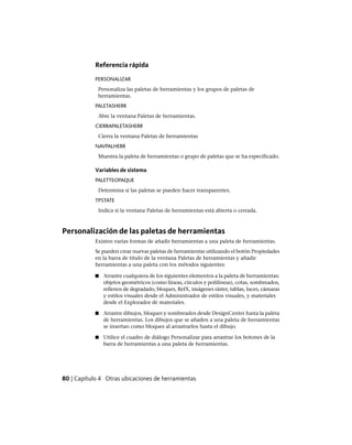 Referencia rápida
PERSONALIZAR
Personaliza las paletas de herramientas y los grupos de paletas de
herramientas.
PALETASHERR
Abre la ventana Paletas de herramientas.
CIERRAPALETASHERR
Cierra la ventana Paletas de herramientas
NAVPALHERR
Muestra la paleta de herramientas o grupo de paletas que se ha especificado.
Variables de sistema
PALETTEOPAQUE
Determina si las paletas se pueden hacer transparentes.
TPSTATE
Indica si la ventana Paletas de herramientas está abierta o cerrada.
Personalización de las paletas de herramientas
Existen varias formas de añadir herramientas a una paleta de herramientas.
Se pueden crear nuevas paletas de herramientas utilizando el botón Propiedades
en la barra de título de la ventana Paletas de herramientas y añadir
herramientas a una paleta con los métodos siguientes:
■ Arrastre cualquiera de los siguientes elementos a la paleta de herramientas:
objetos geométricos (como líneas, círculos y polilíneas), cotas, sombreados,
rellenos de degradado, bloques, RefX, imágenes ráster, tablas, luces, cámaras
y estilos visuales desde el Administrador de estilos visuales, y materiales
desde el Explorador de materiales.
■ Arrastre dibujos, bloques y sombreados desde DesignCenter hasta la paleta
de herramientas. Los dibujos que se añaden a una paleta de herramientas
se insertan como bloques al arrastrarlos hasta el dibujo.
■ Utilice el cuadro de diálogo Personalizar para arrastrar los botones de la
barra de herramientas a una paleta de herramientas.
80 | Capítulo 4 Otras ubicaciones de herramientas
Ofrecido por www.electromanuales.com
 