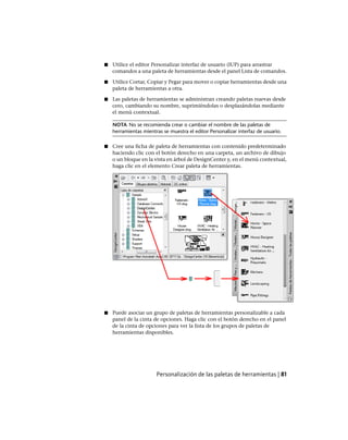 ■ Utilice el editor Personalizar interfaz de usuario (IUP) para arrastrar
comandos a una paleta de herramientas desde el panel Lista de comandos.
■ Utilice Cortar, Copiar y Pegar para mover o copiar herramientas desde una
paleta de herramientas a otra.
■ Las paletas de herramientas se administran creando paletas nuevas desde
cero, cambiando su nombre, suprimiéndolas o desplazándolas mediante
el menú contextual.
NOTA No se recomienda crear o cambiar el nombre de las paletas de
herramientas mientras se muestra el editor Personalizar interfaz de usuario.
■ Cree una ficha de paleta de herramientas con contenido predeterminado
haciendo clic con el botón derecho en una carpeta, un archivo de dibujo
o un bloque en la vista en árbol de DesignCenter y, en el menú contextual,
haga clic en el elemento Crear paleta de herramientas.
■ Puede asociar un grupo de paletas de herramientas personalizable a cada
panel de la cinta de opciones. Haga clic con el botón derecho en el panel
de la cinta de opciones para ver la lista de los grupos de paletas de
herramientas disponibles.
Personalización de las paletas de herramientas | 81
Ofrecido por www.electromanuales.com
 