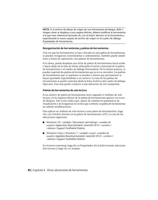 NOTA Si el archivo de dibujo de origen de una herramienta de bloque, RefX o
imagen ráster se desplaza a una carpeta distinta, deberá modificar la herramienta
a la que hace referencia haciendo clic con el botón derecho en la herramienta y
especificando la nueva carpeta de archivo de origen en el cuadro de diálogo
Propiedades de herramientas.
Reorganización de herramientas y paletas de herramientas
Una vez que las herramientas se han colocado en una paleta de herramientas,
se pueden reorganizar arrastrándolas u ordenándolas. También puede añadir
texto y líneas de separación a las paletas de herramientas.
Si lo desea, puede desplazar una ficha de paleta de herramientas hacia arriba
o hacia abajo de la lista de fichas utilizando el menú contextual de la paleta
de herramientas o el cuadro de diálogo Personalizar. De la misma manera, se
pueden suprimir las paletas de herramientas que ya no se necesiten. Las paletas
de herramientas que se suprimen se pierden a menos que previamente se
hayan guardado exportándolas a un archivo. La ruta de las paletas de
herramientas se puede controlar desde la ficha Archivos del cuadro de diálogo
Opciones. Esta ruta puede conducir a una ubicación de red compartida.
Paletas de herramientas de solo lectura
Si un archivo de paleta de herramientas tiene asignado el atributo de solo
lectura, en la esquina inferior de la paleta de herramientas aparece un icono
de bloqueo. Este icono indica que, aparte de cambiar los parámetros de
visualización y de reorganizar los iconos que contiene, la paleta de herramientas
no admite modificaciones.
Para aplicar un atributo de solo lectura a una paleta de herramientas, haga
clic con el botón derecho en la paleta de herramientas (ATC) en una de las
ubicaciones siguientes:
■ Windows XP: <unidad>:Documents and Settings <nombre de
usuario>Application DataAutodesk AutoCAD 2012 <versión>
<idioma>SupportToolPalettePalettes
■ Windows Vista o Windows 7: <unidad>:users <nombre de
usuario>AppDataRoamingAutodesk AutoCAD 2012 <versión>
<idioma>SupportToolPalettePalettes
En el menú contextual, haga clic en Propiedades. En la ficha General, seleccione
Solo lectura y haga clic en Aceptar.
82 | Capítulo 4 Otras ubicaciones de herramientas
Ofrecido por www.electromanuales.com
 