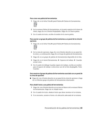 Para crear una paleta de herramientas
1 Haga clic en la ficha Vista ➤ panel Paletas ➤ Paletas de herramientas.
2 En la ventana Paletas de herramientas, en la parte superior de la barra de
título, haga clic en el botón Propiedades. Haga clic en Nueva paleta.
3 En el cuadro de texto, escriba el nombre de la nueva paleta.
Para asociar un grupo de paletas de herramientas a un panel de la cinta de
opciones
1 Haga clic en la ficha Vista ➤ panel Paletas ➤ Paletas de herramientas.
2 En la cinta de opciones, haga clic con el botón derecho en un panel de
la cinta y, a continuación, haga clic en Grupo de paletas de herramientas.
3 Haga clic en un grupo de paletas de herramientas disponible de la lista.
4 Haga clic en el menú Herramientas ➤ Espacios de trabajo ➤ Guardar
actual como.
5 En el cuadro de diálogo Guardar espacio de trabajo, escriba un nombre
para el espacio de trabajo o seleccione uno de la lista desplegable. Pulse
Guardar.
Para mostrar el grupo de paletas de herramientas asociado con un panel de
la cinta de opciones
■ Haga clic con el botón derecho en un panel de la cinta de opciones y haga
clic en Mostrar grupo de paletas de herramientas relacionado.
Para añadir texto a una paleta de herramientas
1 Haga clic con el botón derecho en un área en blanco de la ventana Paletas
de herramientas. Haga clic en Añadir texto.
2 En el cuadro de texto, añada el texto que desee mostrar en la ventana.
3 Si es necesario, arrastre el texto a la ubicación adecuada de la ventana.
Personalización de las paletas de herramientas | 83
Ofrecido por www.electromanuales.com
 