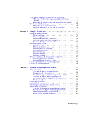 Extracción de información geométrica de los objetos . . . . . . . . . . 712
Obtención de distancias, ángulos y emplazamientos de
puntos . . . . . . . . . . . . . . . . . . . . . . . . . . . . . . 712
Obtención de información sobre propiedades físicas y área . . . 714
Uso de una calculadora . . . . . . . . . . . . . . . . . . . . . . . . . 720
Utilización de la calculadora rápida . . . . . . . . . . . . . . . . 720
Uso de la calculadora de solicitud de comando . . . . . . . . . . 738
Capítulo 18 Creación de objetos . . . . . . . . . . . . . . . . . . . . . . . 741
Dibujo de objetos lineales . . . . . . . . . . . . . . . . . . . . . . . . 741
Dibujo de líneas . . . . . . . . . . . . . . . . . . . . . . . . . . 741
Dibujo de polilíneas . . . . . . . . . . . . . . . . . . . . . . . . 743
Dibujo de rectángulos y polígonos . . . . . . . . . . . . . . . . 748
Dibujo de objetos de líneas múltiples . . . . . . . . . . . . . . . 751
Dibujo de bocetos a mano alzada . . . . . . . . . . . . . . . . . 755
Dibujo de objetos curvos . . . . . . . . . . . . . . . . . . . . . . . . . 757
Dibujo de arcos . . . . . . . . . . . . . . . . . . . . . . . . . . 757
Dibujo de círculos . . . . . . . . . . . . . . . . . . . . . . . . . 763
Dibujo de arcos de polilínea . . . . . . . . . . . . . . . . . . . . 765
Dibujo de arandelas . . . . . . . . . . . . . . . . . . . . . . . . 770
Dibujo de elipses . . . . . . . . . . . . . . . . . . . . . . . . . . 772
Dibujo de splines . . . . . . . . . . . . . . . . . . . . . . . . . . 775
Dibujo de hélices . . . . . . . . . . . . . . . . . . . . . . . . . . 780
Dibujo de geometría de construcción y referencia . . . . . . . . . . . 781
Dibujo de puntos de referencia . . . . . . . . . . . . . . . . . . 782
Dibujo de líneas auxiliares y rayos . . . . . . . . . . . . . . . . 783
Creación y combinación de áreas (regiones) . . . . . . . . . . . . . . 785
Creación de nubes de revisión . . . . . . . . . . . . . . . . . . . . . . 790
Capítulo 19 Selección y modificación de objetos . . . . . . . . . . . . . . 795
Designar objetos . . . . . . . . . . . . . . . . . . . . . . . . . . . . . 795
Selección de objetos individualmente . . . . . . . . . . . . . . . 795
Designación de varios objetos . . . . . . . . . . . . . . . . . . . 798
Procedimiento para evitar la designación de objetos . . . . . . . 802
Selección de objetos según sus propiedades . . . . . . . . . . . . 804
Personalización de la designación de objetos . . . . . . . . . . . 808
Grupos de objetos . . . . . . . . . . . . . . . . . . . . . . . . . 815
Corrección de errores . . . . . . . . . . . . . . . . . . . . . . . . . . 822
Eliminación de objetos . . . . . . . . . . . . . . . . . . . . . . . . . . 825
Cortar, copiar y pegar desde el Portapapeles . . . . . . . . . . . . . . . 829
Modificación de objetos . . . . . . . . . . . . . . . . . . . . . . . . . 832
Selección de un método para modificar objetos . . . . . . . . . 832
Modificación de objetos utilizando pinzamientos . . . . . . . . 834
Desplazamiento o rotación de objetos . . . . . . . . . . . . . . . 845
Copia, desfase y reflejo de objetos . . . . . . . . . . . . . . . . . 854
Contenido | xi
Ofrecido por www.electromanuales.com
 