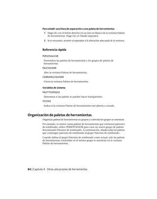 Para añadir una línea de separación a una paleta de herramientas
1 Haga clic con el botón derecho en un área en blanco de la ventana Paletas
de herramientas. Haga clic en Añadir separador.
2 Si es necesario, arrastre el separador a la ubicación adecuada de la ventana.
Referencia rápida
PERSONALIZAR
Personaliza las paletas de herramientas y los grupos de paletas de
herramientas.
PALETASHERR
Abre la ventana Paletas de herramientas.
CIERRAPALETASHERR
Cierra la ventana Paletas de herramientas
Variables de sistema
PALETTEOPAQUE
Determina si las paletas se pueden hacer transparentes.
TPSTATE
Indica si la ventana Paletas de herramientas está abierta o cerrada.
Organización de paletas de herramientas
Organizar paletas de herramientas en grupos y controlar los grupos se muestran.
Por ejemplo, si existen varias paletas de herramientas que contienen patrones
de sombreado, utilice PERSONALIZAR para crear un nuevo grupo de paletas
denominado Patrones de sombreado. A continuación, añada todas las paletas
que contengan patrones de sombreado al grupo Patrones de sombreado.
Cuando defina el grupo Patrones de sombreado como actual, solo las paletas
de herramientas contenidas en el mismo grupo se muestran en la ventana
Paletas de herramientas.
84 | Capítulo 4 Otras ubicaciones de herramientas
Ofrecido por www.electromanuales.com
 