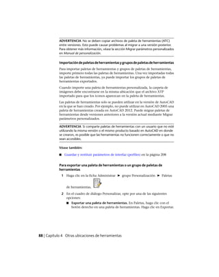 ADVERTENCIA No se deben copiar archivos de paleta de herramientas (ATC)
entre versiones. Esto puede causar problemas al migrar a una versión posterior.
Para obtener más información, véase la sección Migrar parámetros personalizados
en Manual de personalización.
Importacióndepaletasdeherramientasygruposdepaletasdeherramientas
Para importar paletas de herramientas y grupos de paletas de herramientas,
importe primero todas las paletas de herramientas. Una vez importadas todas
las paletas de herramientas, ya puede importar los grupos de paletas de
herramientas exportados.
Cuando importe una paleta de herramientas personalizada, la carpeta de
imágenes debe encontrarse en la misma ubicación que el archivo XTP
importado para que los iconos aparezcan en la paleta de herramientas.
Las paletas de herramientas solo se pueden utilizar en la versión de AutoCAD
en la que se han creado. Por ejemplo, no puede utilizar en AutoCAD 2005 una
paleta de herramientas creada en AutoCAD 2012. Puede migrar paletas de
herramientas desde versiones anteriores a la versión actual mediante Migrar
parámetros personalizados.
ADVERTENCIA Si comparte paletas de herramientas con un usuario que no esté
utilizando la misma versión o el mismo producto basado en AutoCAD en donde
se crearon, es posible que las herramientas no funcionen correctamente o que no
sean accesibles.
Véase también:
■ Guardar y restituir parámetros de interfaz (perfiles) en la página 208
Para exportar una paleta de herramientas o un grupo de paletas de
herramientas
1 Haga clic en la ficha Administrar ➤ grupo Personalización ➤ Paletas
de herramientas.
2 En el cuadro de diálogo Personalizar, opte por una de las siguientes
opciones:
■ Exportar una paleta de herramientas. En Paletas, haga clic con el
botón derecho en una paleta de herramientas. Haga clic en Exportar.
88 | Capítulo 4 Otras ubicaciones de herramientas
Ofrecido por www.electromanuales.com
 