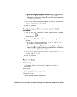 ■ Exportar un grupo de paletas de herramientas. En Grupos de paletas,
haga clic con el botón derecho en un grupo de paletas de herramientas.
Haga clic en Exportar o en Exportar todo para exportar todos los grupos
de paletas de herramientas.
3 En el cuadro de diálogo Exportar <elemento>, especifique un nombre de
archivo y una ubicación. Pulse Guardar.
4 Haga clic en Cerrar.
Para importar una paleta de herramientas o un grupo de paletas de
herramientas
1 Haga clic en la ficha Administrar ➤ grupo Personalización ➤ Paletas
de herramientas.
2 En el cuadro de diálogo Personalizar, opte por una de las siguientes
opciones:
■ Importar una paleta de herramientas. En Paletas, haga clic con el
botón derecho y seleccione Importar.
■ Importar un grupo de paletas de herramientas. En Grupos de paletas,
haga clic con el botón derecho en un grupo de paletas de herramientas
o en un área vacía y haga clic en Importar.
3 En el cuadro de diálogo Importar <elemento>, busque el archivo que desee
importar. Haga clic en Abrir.
4 Haga clic en Cerrar.
Referencia rápida
PERSONALIZAR
Personaliza las paletas de herramientas y los grupos de paletas de
herramientas.
PALETASHERR
Abre la ventana Paletas de herramientas.
CIERRAPALETASHERR
Cierra la ventana Paletas de herramientas
Guardar y compartir paletas de herramientas y grupos de paletas de herramientas | 89
Ofrecido por www.electromanuales.com
 