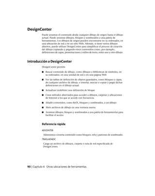 DesignCenter
Puede arrastrar el contenido desde cualquier dibujo de origen hasta el dibujo
actual. Puede arrastrar dibujos, bloques y sombreados a una paleta de
herramientas. Los dibujos de origen pueden encontrarse en su ordenador, en
una ubicación de red o en un sitio Web. Además, si tiene varios dibujos
abiertos, puede utilizar DesignCenter para simplificar el proceso de creación
del dibujo copiando y pegando otros contenidos como, por ejemplo,
definiciones de capas, presentaciones y estilos de texto, entre uno y otro dibujo.
Introducción a DesignCenter
DesignCenter permite
■ Buscar contenido de dibujo, como dibujos o bibliotecas de símbolos, en
su ordenador, en una unidad de red o en una página Web
■ Ver las tablas de definición de objetos guardados, como bloques y capas,
de cualquier archivo de dibujo, e insertar, asociar o copiar y pegar dichas
definiciones en el dibujo actual.
■ Actualizar (redefinir) una definición de bloque
■ Crear métodos abreviados para acceder a dibujos, carpetas y ubicaciones
de Internet a los que se accede con frecuencia.
■ Añadir contenidos, como RefX, bloques y sombreados, a un dibujo
■ Abrir archivos de dibujo en una ventana nueva
■ Arrastrar dibujos, bloques y sombreados a una paleta de herramientas para
facilitar el acceso
Referencia rápida
ADCENTER
Administra e inserta contenido como bloques, refx y patrones de sombreado.
TRASLADADC
Carga un archivo de dibujos, carpeta o ruta de red especificada de
DesignCenter.
90 | Capítulo 4 Otras ubicaciones de herramientas
Ofrecido por www.electromanuales.com
 