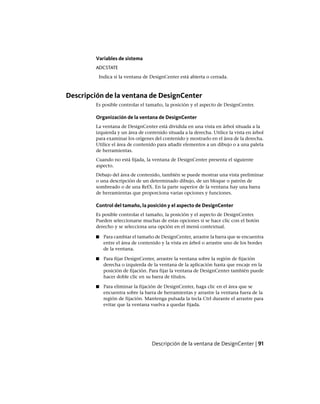 Variables de sistema
ADCSTATE
Indica si la ventana de DesignCenter está abierta o cerrada.
Descripción de la ventana de DesignCenter
Es posible controlar el tamaño, la posición y el aspecto de DesignCenter.
Organización de la ventana de DesignCenter
La ventana de DesignCenter está dividida en una vista en árbol situada a la
izquierda y un área de contenido situada a la derecha. Utilice la vista en árbol
para examinar los orígenes del contenido y mostrarlo en el área de la derecha.
Utilice el área de contenido para añadir elementos a un dibujo o a una paleta
de herramientas.
Cuando no está fijada, la ventana de DesignCenter presenta el siguiente
aspecto.
Debajo del área de contenido, también se puede mostrar una vista preliminar
o una descripción de un determinado dibujo, de un bloque o patrón de
sombreado o de una RefX. En la parte superior de la ventana hay una barra
de herramientas que proporciona varias opciones y funciones.
Control del tamaño, la posición y el aspecto de DesignCenter
Es posible controlar el tamaño, la posición y el aspecto de DesignCenter.
Pueden seleccionarse muchas de estas opciones si se hace clic con el botón
derecho y se selecciona una opción en el menú contextual.
■ Para cambiar el tamaño de DesignCenter, arrastre la barra que se encuentra
entre el área de contenido y la vista en árbol o arrastre uno de los bordes
de la ventana.
■ Para fijar DesignCenter, arrastre la ventana sobre la región de fijación
derecha o izquierda de la ventana de la aplicación hasta que encaje en la
posición de fijación. Para fijar la ventana de DesignCenter también puede
hacer doble clic en su barra de títulos.
■ Para eliminar la fijación de DesignCenter, haga clic en el área que se
encuentra sobre la barra de herramientas y arrastre la ventana fuera de la
región de fijación. Mantenga pulsada la tecla Ctrl durante el arrastre para
evitar que la ventana vuelva a quedar fijada.
Descripción de la ventana de DesignCenter | 91
Ofrecido por www.electromanuales.com
 
