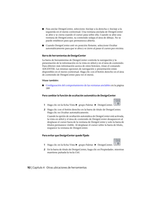 ■ Para anclar DesignCenter, seleccione Anclaje a la derecha o Anclaje a la
izquierda en el menú contextual. Una ventana anclada de DesignCenter
se abre y se cierra cuando el cursor pasa sobre ella. Cuando se abre una
ventana de DesignCenter, su contenido solapa el área de dibujo. No se
puede establecer para que permanezca abierta.
■ Cuando DesignCenter esté en posición flotante, seleccione Ocultar
automáticamente para que se abra y se cierre al pasar el cursor por encima.
Barra de herramientas de DesignCenter
La barra de herramientas de DesignCenter controla la navegación y la
presentación de la información en la vista en árbol y en el área de contenido.
Para obtener más información acerca de estos botones, véase el comando
ADCENTER. Las mismas opciones de navegación y presentación están
disponibles en el menú contextual. Haga clic con el botón derecho en el área
de contenido de DesignCenter para ver el menú.
Véase también:
■ Configuración del comportamiento de las ventanas anclables en la página
189
Para cambiar la función de ocultación automática de DesignCenter
1 Haga clic en la ficha Vista ➤ grupo Paletas ➤ DesignCenter.
2 Haga clic con el botón derecho en la barra de título de DesignCenter.
Haga clic en Ocultar automáticamente.
Cuando la opción de ocultación automática de DesignCenter está activada,
la vista en árbol y el área de contenido de DesignCenter desaparecen al
desplazar el cursor fuera de la ventana de DesignCenter y solo la barra de
títulos permanece visible. Al desplazar el cursor sobre la barra de título,
reaparece la ventana de DesignCenter.
Para evitar que DesignCenter quede fijado
1 Haga clic en la ficha Vista ➤ grupo Paletas ➤ DesignCenter.
2 En la barra de título de DesignCenter, haga clic en Propiedades. mientras
mantiene pulsada la tecla Ctrl.
92 | Capítulo 4 Otras ubicaciones de herramientas
Ofrecido por www.electromanuales.com
 