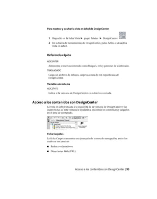 Para mostrar y ocultar la vista en árbol de DesignCenter
1 Haga clic en la ficha Vista ➤ grupo Paletas ➤ DesignCenter.
2 En la barra de herramientas de DesignCenter, pulse Activa o desactiva
vista en árbol.
Referencia rápida
ADCENTER
Administra e inserta contenido como bloques, refx y patrones de sombreado.
TRASLADADC
Carga un archivo de dibujos, carpeta o ruta de red especificada de
DesignCenter.
Variables de sistema
ADCSTATE
Indica si la ventana de DesignCenter está abierta o cerrada.
Acceso a los contenidos con DesignCenter
La vista en árbol situada a la izquierda de la ventana de DesignCenter y las
cuatro fichas de esta ventana le ayudarán a encontrar los contenidos y cargarlos
en el área de contenido.
Ficha Carpetas
La ficha Carpetas muestra una jerarquía de iconos de navegación, entre los
cuales se encuentran
■ Redes y ordenadores
■ Direcciones Web (URL)
Acceso a los contenidos con DesignCenter | 93
Ofrecido por www.electromanuales.com
 