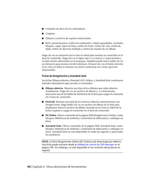 ■ Unidades de disco de los ordenadores
■ Carpetas
■ Dibujos y archivos de soporte relacionados
■ RefX, presentaciones, estilos de sombreado y objetos guardados, incluidos
bloques, capas, tipos de línea, estilos de texto, estilos de cota, estilos de
tabla, estilos de directriz múltiple y estilos de trazado de un dibujo
Haga clic en un elemento de la vista en árbol para mostrar su contenido en el
área de contenido. Haga clic en el signo más (+) o menos (–) para mostrar y
ocultar niveles adicionales en la jerarquía. También puede hacer doble clic en
un elemento para mostrar niveles inferiores. Al hacer clic con el botón derecho
en la vista en árbol se muestra un menú contextual con varias opciones
relacionadas.
Fichas de DesignCenter y Autodesk Seek
Las fichas Dibujos abiertos, Historial y DC Online, y Autodesk Seek constituyen
métodos alternativos para acceder a contenidos.
■ Dibujos abiertos. Muestra una lista de los dibujos que están abiertos
actualmente. Haga clic en un archivo de dibujo y, a continuación,
seleccione una de las tablas de definición de la lista para cargar el contenido
en el área de contenido.
■ Historial. Muestra una lista de los archivos abiertos anteriormente con
DesignCenter. Haga doble clic en un archivo de dibujo de la lista para
desplazarse hasta el archivo de dibujo incluido en la vista en árbol de la
ficha Carpetas y cargar el contenido en el área de contenido.
■ DC Online. Ofrece contenido de la página Web DesignCenter Online, como
bloques, bibliotecas de símbolos, contenidos de fabricantes y catálogos en
línea.
■ Autodesk Seek. Ofrece contenido de la página Web Autodesk Seek, como
bloques, bibliotecas de símbolos, contenidos de fabricantes y catálogos en
línea. Autodesk Seek no está disponible en todas las regiones y para todos
los productos.
NOTA La ficha DesignCenter Online (DC Online) está desactivada por defecto.
Esta ficha puede activarse desde la Utilidad de control de CAD Manager en la
página 104. Sin embargo, no está disponible en las versiones del producto en
español.
94 | Capítulo 4 Otras ubicaciones de herramientas
Ofrecido por www.electromanuales.com
 