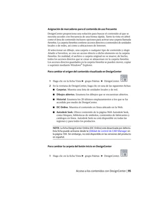 Asignación de marcadores para el contenido de uso frecuente
DesignCenter proporciona una solución para buscar el contenido al que se
necesita acceder con frecuencia de una forma rápida. Tanto la vista en árbol
como el área de contenido incluyen opciones para activar una carpeta llamada
Favoritos. La carpeta Favoritos contiene accesos directos a contenidos de unidades
locales o de redes, así como a ubicaciones de Internet.
Al seleccionar un dibujo, una carpeta o cualquier tipo de contenido y elegir
Añadir a Favoritos, se crea un acceso directo a dicho elemento en la carpeta
Favoritos. En realidad, el archivo o carpeta original no se mueve; de hecho,
todos los accesos directos que se crean se almacenan en la carpeta Favoritos.
Los accesos directos guardados en la carpeta Favoritos se pueden mover, copiar
o suprimir mediante Windows
®
Explorer.
Para cambiar el origen del contenido visualizado en DesignCenter
1 Haga clic en la ficha Vista ➤ grupo Paletas ➤ DesignCenter.
2 En la ventana de DesignCenter, haga clic en una de las siguientes fichas:
■ Carpetas. Muestra una lista de unidades locales y de red.
■ Dibujos abiertos. Enumera los dibujos que se encuentran abiertos.
■ Historial. Enumera los 20 últimos emplazamientos a los que se ha
accedido por medio de DesignCenter.
■ DC Online. Muestra el contenido en línea ubicado en la Web.
■ Autodesk Seek. Ofrece contenido de la página Web Autodesk Seek,
como bloques, bibliotecas de símbolos, contenidos de fabricantes y
catálogos en línea. Autodesk Seek no está disponible en todas las
regiones y para todos los productos.
NOTA La ficha DesignCenter Online (DC Online) está desactivada por defecto.
Esta ficha puede activarse desde la Utilidad de control de CAD Manager en
la página 104. Sin embargo, no está disponible en las versiones del producto
en español.
Para cambiar la carpeta del botón Inicio en DesignCenter
1 Haga clic en la ficha Vista ➤ grupo Paletas ➤ DesignCenter.
Acceso a los contenidos con DesignCenter | 95
Ofrecido por www.electromanuales.com
 