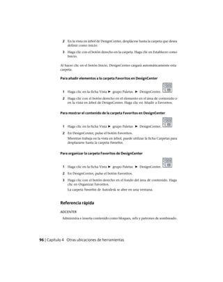 2 En la vista en árbol de DesignCenter, desplácese hasta la carpeta que desea
definir como inicio.
3 Haga clic con el botón derecho en la carpeta. Haga clic en Establecer como
Inicio.
Al hacer clic en el botón Inicio, DesignCenter cargará automáticamente esta
carpeta.
Para añadir elementos a la carpeta Favoritos en DesignCenter
1 Haga clic en la ficha Vista ➤ grupo Paletas ➤ DesignCenter.
2 Haga clic con el botón derecho en el elemento en el área de contenido o
en la vista en árbol de DesignCenter. Haga clic en Añadir a Favoritos.
Para mostrar el contenido de la carpeta Favoritos en DesignCenter
1 Haga clic en la ficha Vista ➤ grupo Paletas ➤ DesignCenter.
2 En DesignCenter, pulse el botón Favoritos.
Mientras trabaja en la vista en árbol, puede utilizar la ficha Carpetas para
desplazarse hasta la carpeta Favoritos.
Para organizar la carpeta Favoritos de DesignCenter
1 Haga clic en la ficha Vista ➤ grupo Paletas ➤ DesignCenter.
2 En DesignCenter, pulse el botón Favoritos.
3 Haga clic con el botón derecho en el fondo del área de contenido. Haga
clic en Organizar Favoritos.
La carpeta Favoritos de Autodesk se abre en una ventana.
Referencia rápida
ADCENTER
Administra e inserta contenido como bloques, refx y patrones de sombreado.
96 | Capítulo 4 Otras ubicaciones de herramientas
Ofrecido por www.electromanuales.com
 