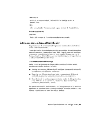 TRASLADADC
Carga un archivo de dibujos, carpeta o ruta de red especificada de
DesignCenter.
SEEK
Abre un explorador Web y muestra la página de inicio de Autodesk Seek.
Variables de sistema
ADCSTATE
Indica si la ventana de DesignCenter está abierta o cerrada.
Adición de contenidos con DesignCenter
La parte derecha de la ventana de DesignCenter permite al usuario trabajar
con el contenido mostrado.
Al hacer doble clic en un elemento del área de contenido se muestran niveles
de detalle sucesivos. Por ejemplo, al hacer doble clic en la imagen de un dibujo,
se muestran varios iconos, incluido un icono para los bloques. A su vez, al
hacer doble clic en el icono Bloques, se muestran las imágenes correspondientes
a cada uno de los bloques del dibujo.
Adición de contenidos a un dibujo
Desde el área de contenido, se puede añadir contenido al dibujo actual
mediante uno de los siguientes métodos:
■ Arrastrar un elemento al área gráfica de un dibujo para añadirlo utilizando
los parámetros por defecto, si los hubiera.
■ Hacer clic con el botón derecho del ratón en un elemento del área de
contenido para mostrar un menú contextual con varias opciones.
■ Hacer doble clic en un bloque para mostrar el cuadro de diálogo Insertar;
hacer doble clic en un sombreado para mostrar el cuadro de diálogo
Sombreado por contornos y relleno.
En el área de contenido puede acceder a una vista preliminar de los distintos
elementos de contenido gráfico, como por ejemplo un dibujo, una RefX o un
bloque, y también ver un texto descriptivo, si existe.
Adición de contenidos con DesignCenter | 97
Ofrecido por www.electromanuales.com
 