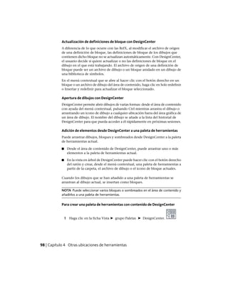 Actualización de definiciones de bloque con DesignCenter
A diferencia de lo que ocurre con las RefX, al modificar el archivo de origen
de una definición de bloque, las definiciones de bloque de los dibujos que
contienen dicho bloque no se actualizan automáticamente. Con DesignCenter,
el usuario decide si quiere actualizar o no las definiciones de bloque en el
dibujo en el que está trabajando. El archivo de origen de una definición de
bloque puede ser un archivo de dibujo o un bloque anidado en un dibujo de
una biblioteca de símbolos.
En el menú contextual que se abre al hacer clic con el botón derecho en un
bloque o un archivo de dibujo del área de contenido, haga clic en Solo redefinir
o Insertar y redefinir para actualizar el bloque seleccionado.
Apertura de dibujos con DesignCenter
DesignCenter permite abrir dibujos de varias formas: desde el área de contenido
con ayuda del menú contextual, pulsando Ctrl mientras arrastra el dibujo o
arrastrando un icono de dibujo a cualquier ubicación fuera del área gráfica de
un área de dibujo. El nombre del dibujo se añade a la lista del historial de
DesignCenter para que pueda acceder a él rápidamente en próximas sesiones.
Adición de elementos desde DesignCenter a una paleta de herramientas
Puede arrastrar dibujos, bloques y sombreados desde DesignCenter a la paleta
de herramientas actual.
■ Desde el área de contenido de DesignCenter, puede arrastrar uno o más
elementos a la paleta de herramientas actual.
■ En la vista en árbol de DesignCenter puede hacer clic con el botón derecho
del ratón y crear, desde el menú contextual, una paleta de herramientas a
partir de la carpeta, el archivo de dibujo o el icono de bloque actuales.
Cuando los dibujos que se han añadido a una paleta de herramientas se
arrastran al dibujo actual, se insertan como bloques.
NOTA Puede seleccionar varios bloques o sombreados en el área de contenido y
añadirlos a una paleta de herramientas.
Para crear una paleta de herramientas con contenido de DesignCenter
1 Haga clic en la ficha Vista ➤ grupo Paletas ➤ DesignCenter.
98 | Capítulo 4 Otras ubicaciones de herramientas
Ofrecido por www.electromanuales.com
 