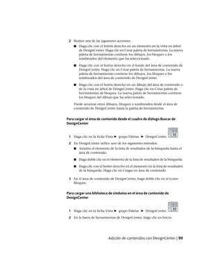 2 Realice una de las siguientes acciones:
■ Haga clic con el botón derecho en un elemento en la vista en árbol
de DesignCenter. Haga clic en Crear paleta de herramientas. La nueva
paleta de herramientas contiene los dibujos, los bloques o los
sombreados del elemento que ha seleccionado.
■ Haga clic con el botón derecho en el fondo del área de contenido de
DesignCenter. Haga clic en Crear paleta de herramientas. La nueva
paleta de herramientas contiene los dibujos, los bloques o los
sombreados del área de contenido de DesignCenter.
■ Haga clic con el botón derecho en un dibujo del área de contenido o
de la vista en árbol de DesignCenter. Haga clic en Crear paleta de
herramientas de bloques. La nueva paleta de herramientas contiene
los bloques del dibujo que ha seleccionado.
Puede arrastrar otros dibujos, bloques o sombreados desde el área de
contenido de DesignCenter hasta la paleta de herramientas.
Para cargar el área de contenido desde el cuadro de diálogo Buscar de
DesignCenter
1 Haga clic en la ficha Vista ➤ grupo Paletas ➤ DesignCenter.
2 En DesignCenter utilice uno de los siguientes métodos:
■ Arrastre el elemento de la lista de resultados de la búsqueda hasta el
área de contenido.
■ Haga doble clic en el elemento de la lista de resultados de la búsqueda.
■ Haga clic con el botón derecho en el elemento en la lista de resultados
de la búsqueda. Haga clic en Cargar en área de contenido.
3 En el área de contenido de DesignCenter, haga doble clic en el icono
Bloques.
Para cargar una biblioteca de símbolos en el área de contenido de
DesignCenter
1 Haga clic en la ficha Vista ➤ grupo Paletas ➤ DesignCenter.
2 En la barra de herramientas de DesignCenter, haga clic en Inicio.
Adición de contenidos con DesignCenter | 99
Ofrecido por www.electromanuales.com
 