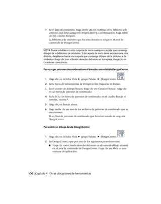 3 En el área de contenido, haga doble clic en el dibujo de la biblioteca de
símbolos que desea cargar en DesignCenter y, a continuación, haga doble
clic en el icono Bloques.
La biblioteca de símbolos que ha seleccionado se carga en el área de
contenido de DesignCenter.
NOTA Puede establecer como carpeta de inicio cualquier carpeta que contenga
dibujos de la biblioteca de símbolos. Si la carpeta de inicio tiene asociada una ruta
distinta, desplácese hasta una carpeta que contenga dibujos de la biblioteca de
símbolos y haga clic con el botón derecho del ratón en la carpeta. Haga clic en
Establecer como Inicio.
ParacargarpatronesdesombreadoeneláreadecontenidodeDesignCenter
1 Haga clic en la ficha Vista ➤ grupo Paletas ➤ DesignCenter.
2 En la barra de herramientas de DesignCenter, haga clic en Buscar.
3 En el cuadro de diálogo Buscar, haga clic en el cuadro Buscar. Haga clic
en Archivos de patrones de sombreado.
4 En la ficha Archivos de patrones de sombreado, en el cuadro Buscar el
nombre, escriba *.
5 Haga clic en Buscar ahora.
6 Haga doble clic en uno de los archivos de patrones de sombreado que se
encontraron.
El archivo de patrones de sombreado que ha seleccionado se carga en
DesignCenter.
Para abrir un dibujo desde DesignCenter
1 Haga clic en la ficha Vista ➤ grupo Paletas ➤ DesignCenter.
2 En DesignCenter, opte por uno de los siguientes procedimientos:
■ Haga clic con el botón derecho del ratón en el icono de dibujo situado
en el área de contenido de DesignCenter. Haga clic en Abrir en una
ventana de aplicación.
100 | Capítulo 4 Otras ubicaciones de herramientas
Ofrecido por www.electromanuales.com
 
