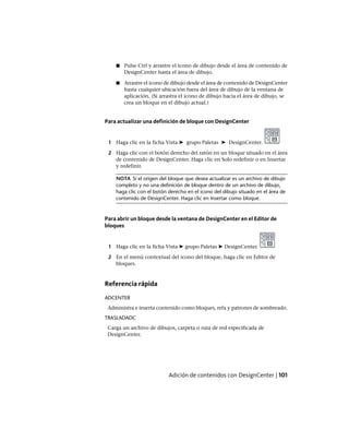 ■ Pulse Ctrl y arrastre el icono de dibujo desde el área de contenido de
DesignCenter hasta el área de dibujo.
■ Arrastre el icono de dibujo desde el área de contenido de DesignCenter
hasta cualquier ubicación fuera del área de dibujo de la ventana de
aplicación. (Si arrastra el icono de dibujo hacia el área de dibujo, se
crea un bloque en el dibujo actual.)
Para actualizar una definición de bloque con DesignCenter
1 Haga clic en la ficha Vista ➤ grupo Paletas ➤ DesignCenter.
2 Haga clic con el botón derecho del ratón en un bloque situado en el área
de contenido de DesignCenter. Haga clic en Solo redefinir o en Insertar
y redefinir.
NOTA Si el origen del bloque que desea actualizar es un archivo de dibujo
completo y no una definición de bloque dentro de un archivo de dibujo,
haga clic con el botón derecho en el icono del dibujo situado en el área de
contenido de DesignCenter. Haga clic en Insertar como bloque.
Para abrir un bloque desde la ventana de DesignCenter en el Editor de
bloques
1 Haga clic en la ficha Vista ➤ grupo Paletas ➤ DesignCenter.
2 En el menú contextual del icono del bloque, haga clic en Editor de
bloques.
Referencia rápida
ADCENTER
Administra e inserta contenido como bloques, refx y patrones de sombreado.
TRASLADADC
Carga un archivo de dibujos, carpeta o ruta de red especificada de
DesignCenter.
Adición de contenidos con DesignCenter | 101
Ofrecido por www.electromanuales.com
 