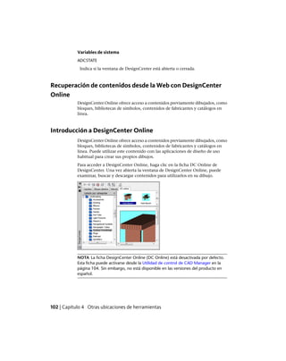 Variables de sistema
ADCSTATE
Indica si la ventana de DesignCenter está abierta o cerrada.
Recuperación de contenidos desde la Web con DesignCenter
Online
DesignCenter Online ofrece acceso a contenidos previamente dibujados, como
bloques, bibliotecas de símbolos, contenidos de fabricantes y catálogos en
línea.
Introducción a DesignCenter Online
DesignCenter Online ofrece acceso a contenidos previamente dibujados, como
bloques, bibliotecas de símbolos, contenidos de fabricantes y catálogos en
línea. Puede utilizar este contenido con las aplicaciones de diseño de uso
habitual para crear sus propios dibujos.
Para acceder a DesignCenter Online, haga clic en la ficha DC Online de
DesignCenter. Una vez abierta la ventana de DesignCenter Online, puede
examinar, buscar y descargar contenidos para utilizarlos en su dibujo.
NOTA La ficha DesignCenter Online (DC Online) está desactivada por defecto.
Esta ficha puede activarse desde la Utilidad de control de CAD Manager en la
página 104. Sin embargo, no está disponible en las versiones del producto en
español.
102 | Capítulo 4 Otras ubicaciones de herramientas
Ofrecido por www.electromanuales.com
 