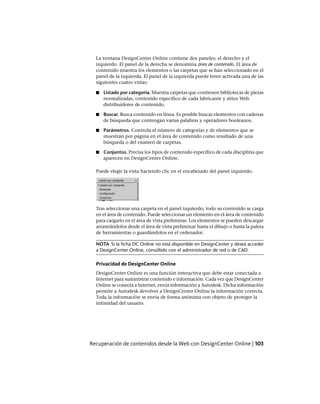 La ventana DesignCenter Online contiene dos paneles: el derecho y el
izquierdo. El panel de la derecha se denomina área de contenido. El área de
contenido muestra los elementos o las carpetas que se han seleccionado en el
panel de la izquierda. El panel de la izquierda puede tener activada una de las
siguientes cuatro vistas:
■ Listado por categoría. Muestra carpetas que contienen bibliotecas de piezas
normalizadas, contenido específico de cada fabricante y sitios Web
distribuidores de contenido.
■ Buscar. Busca contenido en línea. Es posible buscar elementos con cadenas
de búsqueda que contengan varias palabras y operadores booleanos.
■ Parámetros. Controla el número de categorías y de elementos que se
muestran por página en el área de contenido como resultado de una
búsqueda o del examen de carpetas.
■ Conjuntos. Precisa los tipos de contenido específico de cada disciplina que
aparecen en DesignCenter Online.
Puede elegir la vista haciendo clic en el encabezado del panel izquierdo.
Tras seleccionar una carpeta en el panel izquierdo, todo su contenido se carga
en el área de contenido. Puede seleccionar un elemento en el área de contenido
para cargarlo en el área de vista preliminar. Los elementos se pueden descargar
arrastrándolos desde el área de vista preliminar hasta el dibujo o hasta la paleta
de herramientas o guardándolos en el ordenador.
NOTA Si la ficha DC Online no está disponible en DesignCenter y desea acceder
a DesignCenter Online, consúltelo con el administrador de red o de CAD.
Privacidad de DesignCenter Online
DesignCenter Online es una función interactiva que debe estar conectada a
Internet para suministrar contenido e información. Cada vez que DesignCenter
Online se conecta a Internet, envía información a Autodesk. Dicha información
permite a Autodesk devolver a DesignCenter Online la información correcta.
Toda la información se envía de forma anónima con objeto de proteger la
intimidad del usuario.
Recuperación de contenidos desde la Web con DesignCenter Online | 103
Ofrecido por www.electromanuales.com
 
