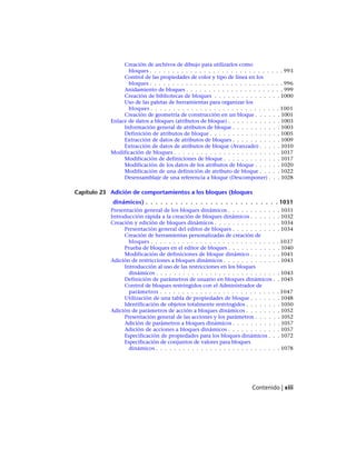 Creación de archivos de dibujo para utilizarlos como
bloques . . . . . . . . . . . . . . . . . . . . . . . . . . . . . . 993
Control de las propiedades de color y tipo de línea en los
bloques . . . . . . . . . . . . . . . . . . . . . . . . . . . . . . 996
Anidamiento de bloques . . . . . . . . . . . . . . . . . . . . . . 999
Creación de bibliotecas de bloques . . . . . . . . . . . . . . . 1000
Uso de las paletas de herramientas para organizar los
bloques . . . . . . . . . . . . . . . . . . . . . . . . . . . . . 1001
Creación de geometría de construcción en un bloque . . . . . . 1001
Enlace de datos a bloques (atributos de bloque) . . . . . . . . . . . . 1003
Información general de atributos de bloque . . . . . . . . . . . 1003
Definición de atributos de bloque . . . . . . . . . . . . . . . . 1005
Extracción de datos de atributos de bloques . . . . . . . . . . . 1009
Extracción de datos de atributos de bloque (Avanzado) . . . . . 1010
Modificación de bloques . . . . . . . . . . . . . . . . . . . . . . . . 1017
Modificación de definiciones de bloque . . . . . . . . . . . . . 1017
Modificación de los datos de los atributos de bloque . . . . . . 1020
Modificación de una definición de atributo de bloque . . . . . 1022
Desensamblaje de una referencia a bloque (Descomponer) . . . 1028
Capítulo 23 Adición de comportamientos a los bloques (bloques
dinámicos) . . . . . . . . . . . . . . . . . . . . . . . . . . . 1031
Presentación general de los bloques dinámicos . . . . . . . . . . . . 1031
Introducción rápida a la creación de bloques dinámicos . . . . . . . 1032
Creación y edición de bloques dinámicos . . . . . . . . . . . . . . . 1034
Presentación general del editor de bloques . . . . . . . . . . . 1034
Creación de herramientas personalizadas de creación de
bloques . . . . . . . . . . . . . . . . . . . . . . . . . . . . . 1037
Prueba de bloques en el editor de bloques . . . . . . . . . . . . 1040
Modificación de definiciones de bloque dinámico . . . . . . . 1041
Adición de restricciones a bloques dinámicos . . . . . . . . . . . . . 1043
Introducción al uso de las restricciones en los bloques
dinámicos . . . . . . . . . . . . . . . . . . . . . . . . . . . . 1043
Definición de parámetros de usuario en bloques dinámicos . . 1045
Control de bloques restringidos con el Administrador de
parámetros . . . . . . . . . . . . . . . . . . . . . . . . . . . 1047
Utilización de una tabla de propiedades de bloque . . . . . . . 1048
Identificación de objetos totalmente restringidos . . . . . . . . 1050
Adición de parámetros de acción a bloques dinámicos . . . . . . . . 1052
Presentación general de las acciones y los parámetros . . . . . . 1052
Adición de parámetros a bloques dinámicos . . . . . . . . . . . 1057
Adición de acciones a bloques dinámicos . . . . . . . . . . . . 1057
Especificación de propiedades para los bloques dinámicos . . . 1072
Especificación de conjuntos de valores para bloques
dinámicos . . . . . . . . . . . . . . . . . . . . . . . . . . . . 1078
Contenido | xiii
Ofrecido por www.electromanuales.com
 