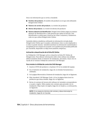 Esta es la información que se envía a Autodesk:
■ Nombre del producto. El nombre del producto en el que está utilizando
DesignCenter Online
■ Número de versión del producto. La versión del producto
■ Idioma del producto. La versión de idioma del producto
■ Número aleatorio de identificación. DesignCenter Online asigna un número
aleatorio de identificación a cada persona que utiliza la función. Este
identificador se utiliza para conservar las vistas Conjuntos y Parámetros
cada vez que utiliza DesignCenter Online.
Autodesk elabora estadísticas utilizando la información enviada desde
DesignCenter Online que le ayudan a determinar cómo se está empleando y
a cómo se puede mejorar. Autodesk mantiene la información suministrada o
recopilada por los usuarios de acuerdo con la política de privacidad publicada
por Autodesk, disponible en http://www.autodesk.com/privacy.
Activación o desactivación de la ficha DC Online
La Utilidad de CAD Manager activa o desactiva la ficha DC Online de
DesignCenter. Para obtener información sobre cómo utilizar esta utilidad
deberá instalarla desde el Asistente de instalación, ejecutarla y hacer clic en
Ayuda de la ventana Utilidad de control de CAD Manager.
Para instalar la Utilidad de control de CAD Manager
1 Inserte el DVD del producto o el primer CD en la unidad del equipo.
2 En el Asistente de instalación, haga clic en Instalar herramientas y
utilidades.
3 En la página Bienvenido al Asistente de instalación, haga clic en Siguiente.
4 Elija Autodesk CAD Manager Tools. 4.0 en la página Seleccione los
productos que desea instalar. Haga clic en Siguiente.
5 Revise el contrato de licencia del software de Autodesk correspondiente
a su país o región. Debe aceptar este contrato para proceder con la
instalación. Elija el país o la región, haga clic en Acepto y, a continuación,
en Siguiente.
NOTA Si no acepta los términos del contrato y desea interrumpir la
instalación, haga clic en Cancelar.
104 | Capítulo 4 Otras ubicaciones de herramientas
Ofrecido por www.electromanuales.com
 